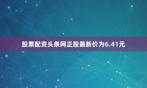 股票配资头条网正股最新价为6.41元