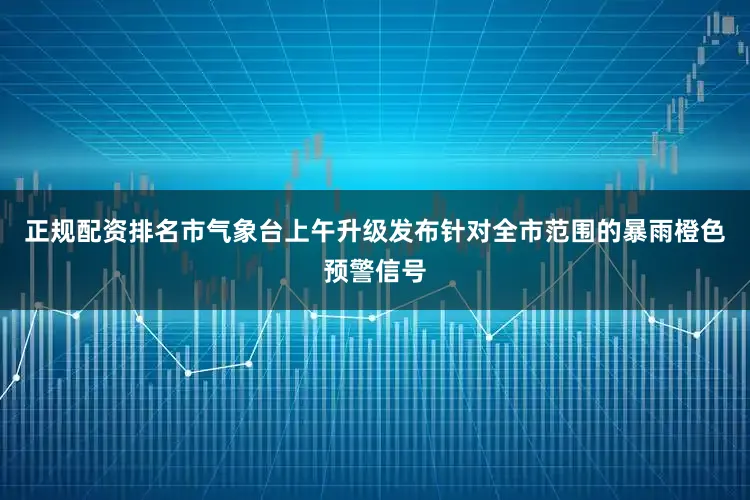 正规配资排名市气象台上午升级发布针对全市范围的暴雨橙色预警信号