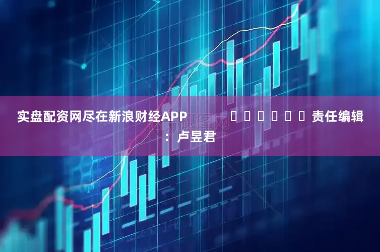 实盘配资网尽在新浪财经APP            						责任编辑：卢昱君