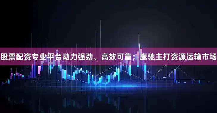 股票配资专业平台动力强劲、高效可靠；鹰驰主打资源运输市场