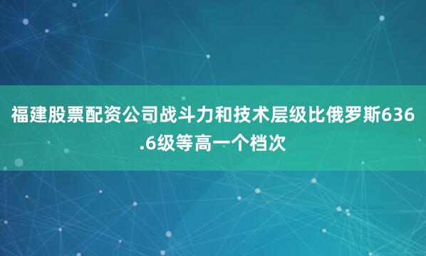 福建股票配资公司战斗力和技术层级比俄罗斯636.6级等高一个档次