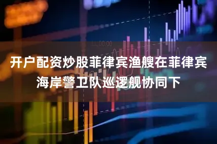 开户配资炒股菲律宾渔艘在菲律宾海岸警卫队巡逻舰协同下