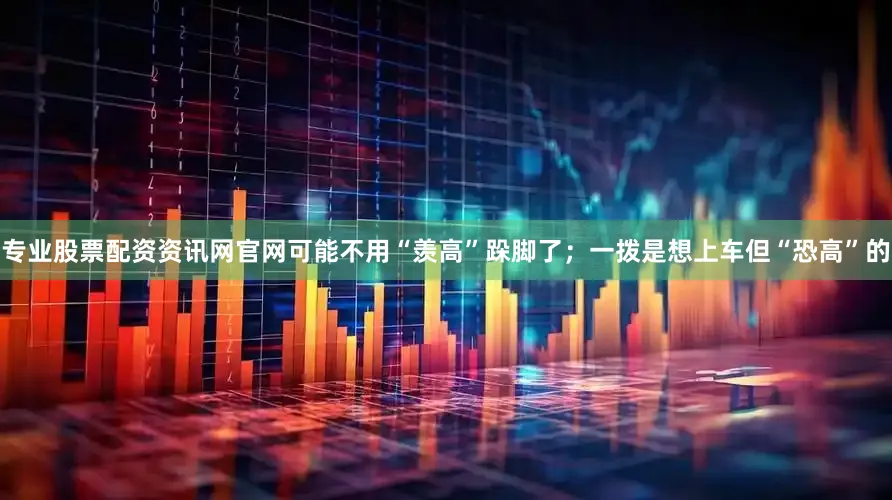 专业股票配资资讯网官网可能不用“羡高”跺脚了；一拨是想上车但“恐高”的