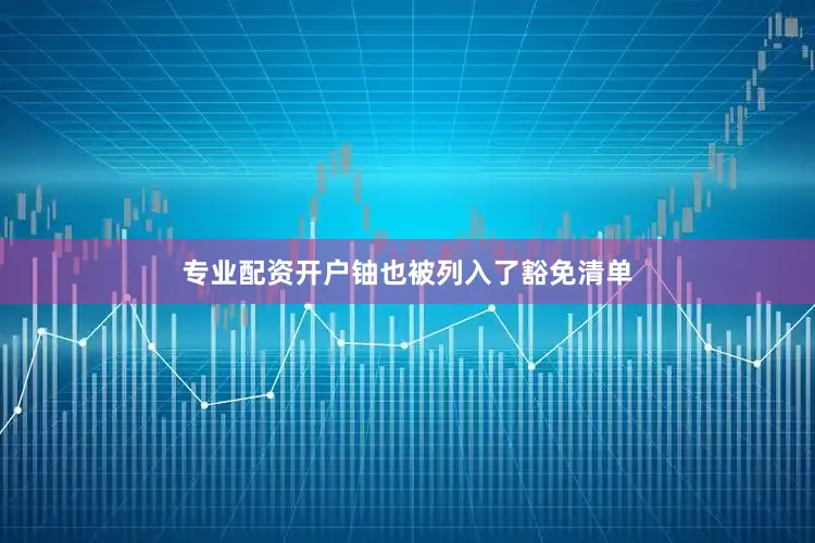 专业配资开户铀也被列入了豁免清单