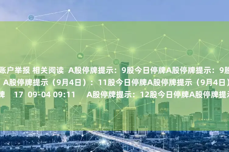 配资账户举报 相关阅读  A股停牌提示：9股今日停牌A股停牌提示：9股今日停牌    0  09-08 09:02     A股停牌提示（9月4日）：11股今日停牌A股停牌提示（9月4日）：11股今日停牌    17  09-04 09:11     A股停牌提示：12股今日停牌A股停牌提示：12股今日停牌    0  09-02 09:04     A股停牌提示：13股今日停牌A股停牌提示：13